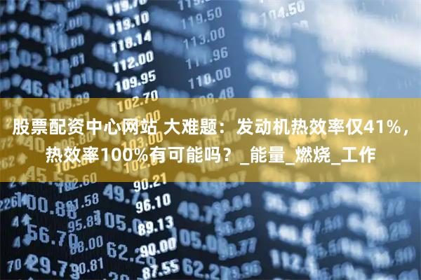 股票配资中心网站 大难题：发动机热效率仅41%，热效率100%有可能吗？_能量_燃烧_工作