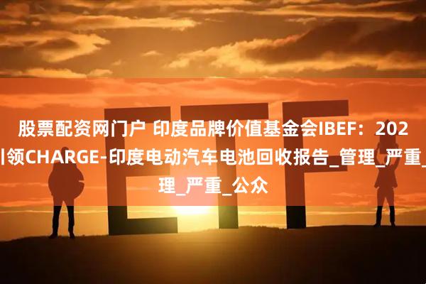 股票配资网门户 印度品牌价值基金会IBEF：2025年引领CHARGE-印度电动汽车电池回收报告_管理_严重_公众
