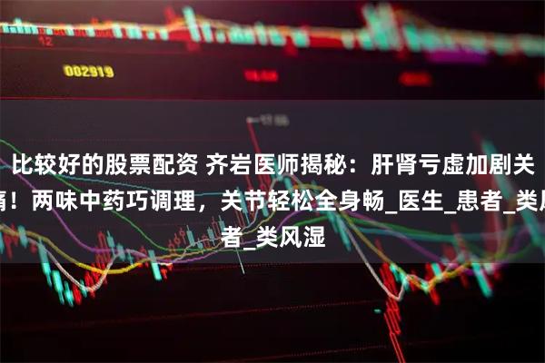 比较好的股票配资 齐岩医师揭秘：肝肾亏虚加剧关节痛！两味中药巧调理，关节轻松全身畅_医生_患者_类风湿