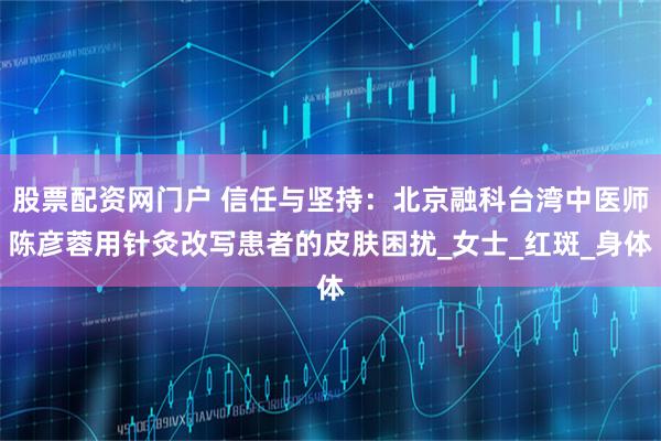 股票配资网门户 信任与坚持：北京融科台湾中医师陈彦蓉用针灸改写患者的皮肤困扰_女士_红斑_身体