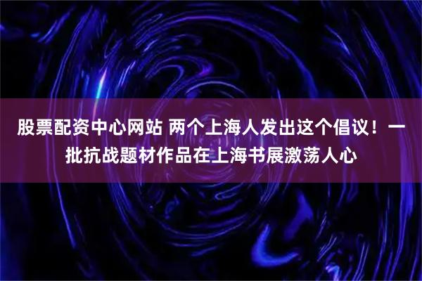 股票配资中心网站 两个上海人发出这个倡议！一批抗战题材作品在上海书展激荡人心